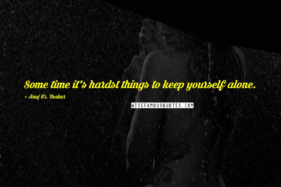 Anuj Kr. Thakur Quotes: Some time it's hardst things to keep yourself alone.