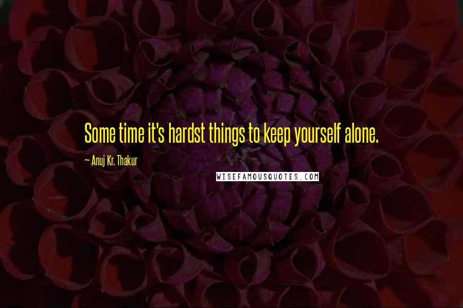 Anuj Kr. Thakur Quotes: Some time it's hardst things to keep yourself alone.