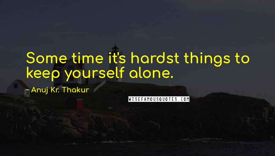 Anuj Kr. Thakur Quotes: Some time it's hardst things to keep yourself alone.