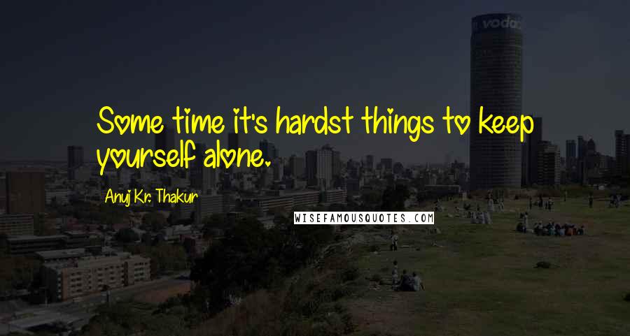 Anuj Kr. Thakur Quotes: Some time it's hardst things to keep yourself alone.