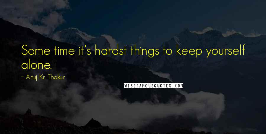 Anuj Kr. Thakur Quotes: Some time it's hardst things to keep yourself alone.