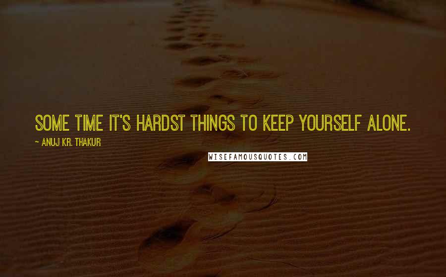 Anuj Kr. Thakur Quotes: Some time it's hardst things to keep yourself alone.