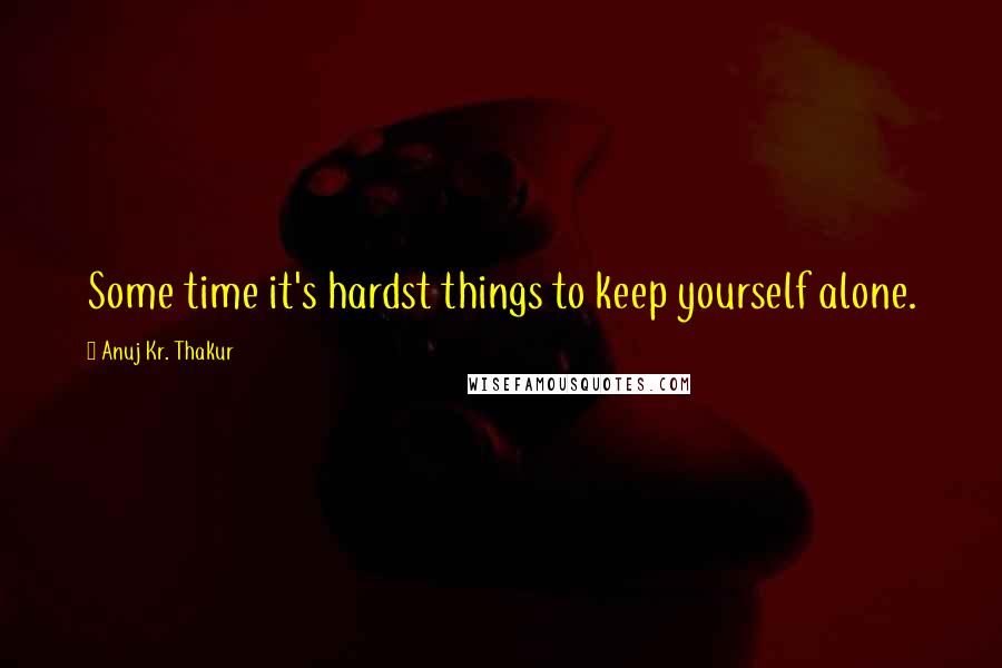 Anuj Kr. Thakur Quotes: Some time it's hardst things to keep yourself alone.