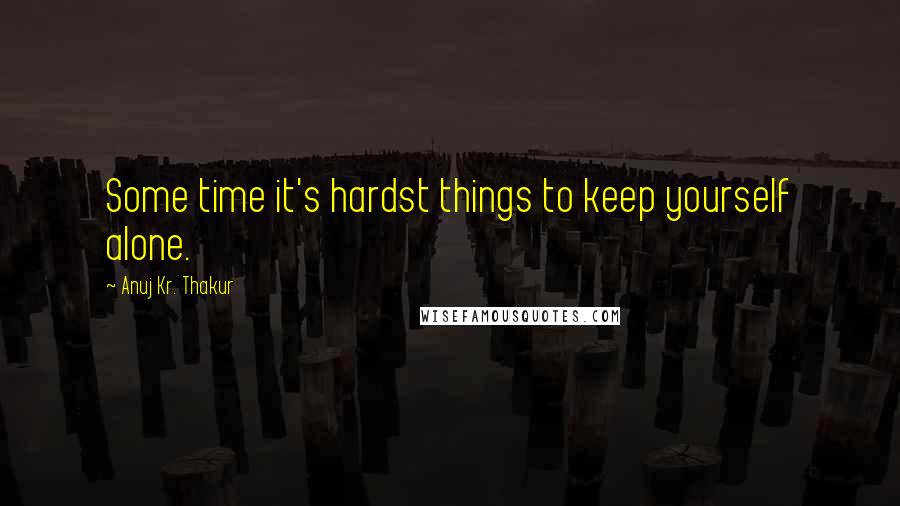 Anuj Kr. Thakur Quotes: Some time it's hardst things to keep yourself alone.