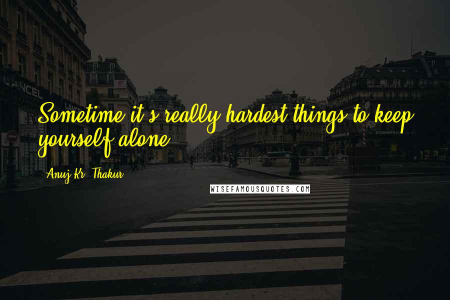 Anuj Kr. Thakur Quotes: Sometime it's really hardest things to keep yourself alone.