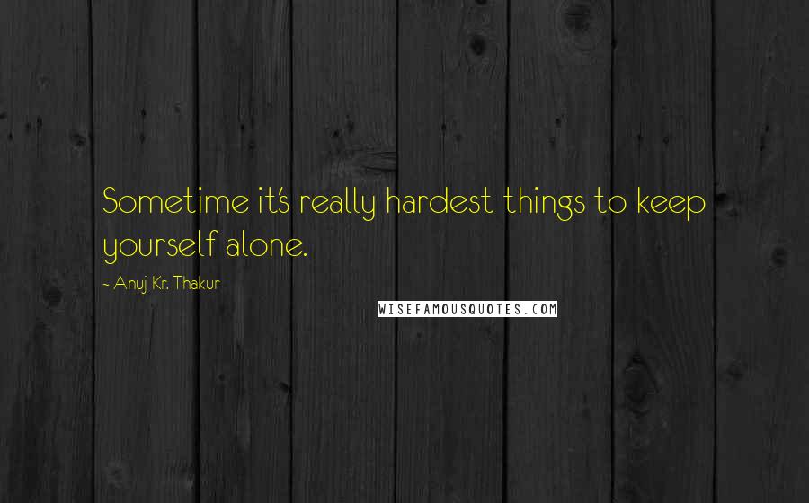 Anuj Kr. Thakur Quotes: Sometime it's really hardest things to keep yourself alone.