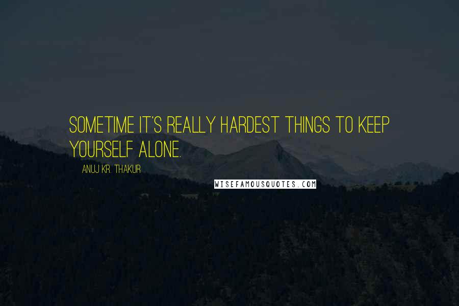 Anuj Kr. Thakur Quotes: Sometime it's really hardest things to keep yourself alone.