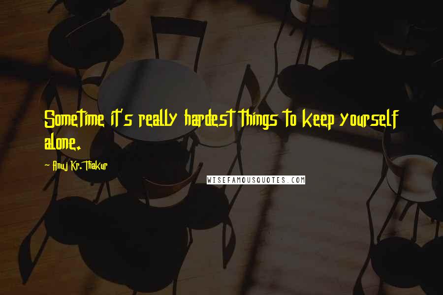 Anuj Kr. Thakur Quotes: Sometime it's really hardest things to keep yourself alone.