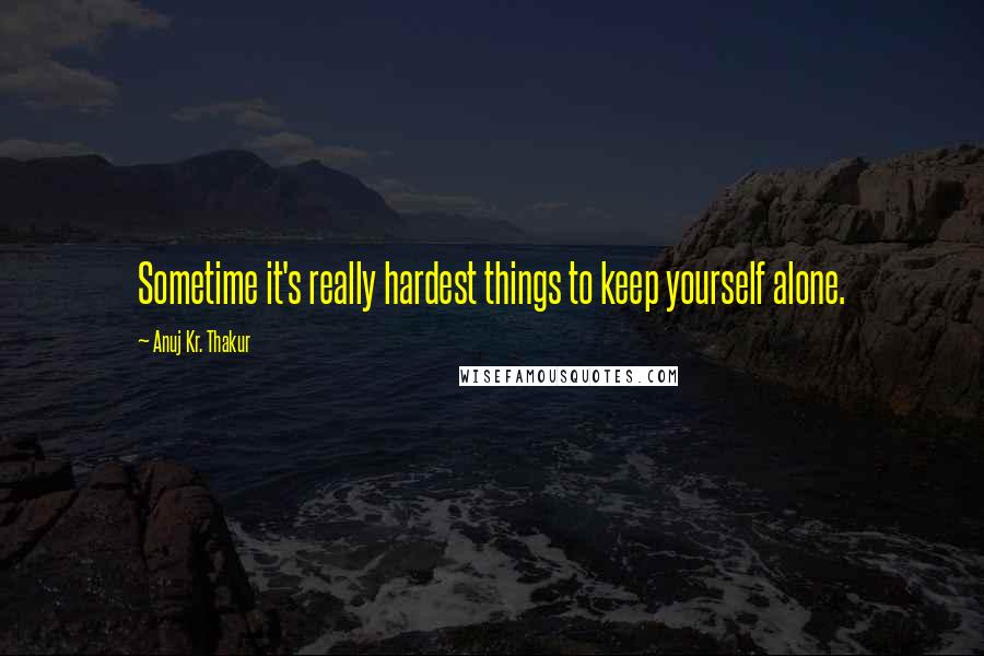 Anuj Kr. Thakur Quotes: Sometime it's really hardest things to keep yourself alone.