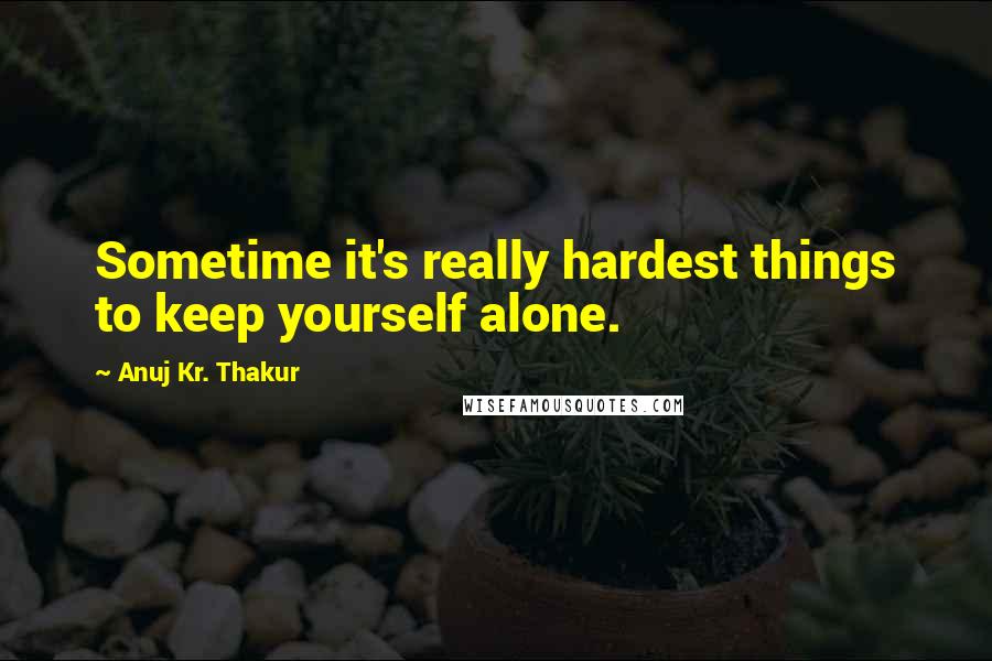 Anuj Kr. Thakur Quotes: Sometime it's really hardest things to keep yourself alone.