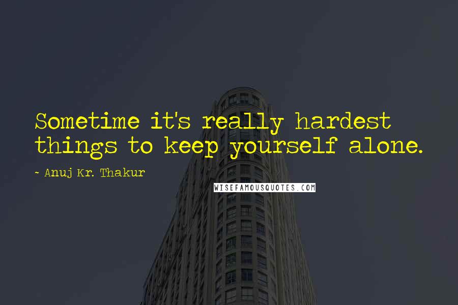 Anuj Kr. Thakur Quotes: Sometime it's really hardest things to keep yourself alone.