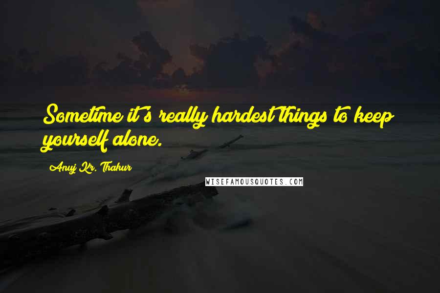 Anuj Kr. Thakur Quotes: Sometime it's really hardest things to keep yourself alone.