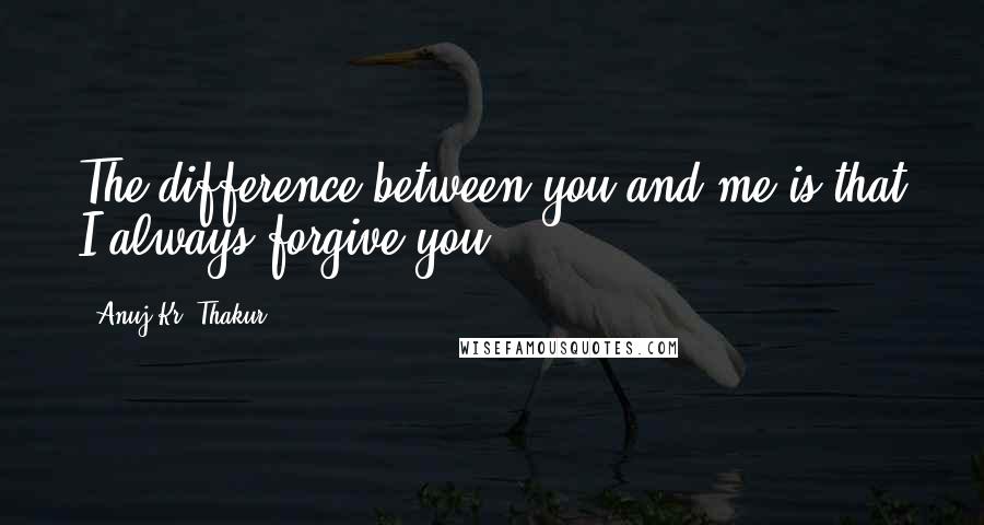 Anuj Kr. Thakur Quotes: The difference between you and me is that I always forgive you.