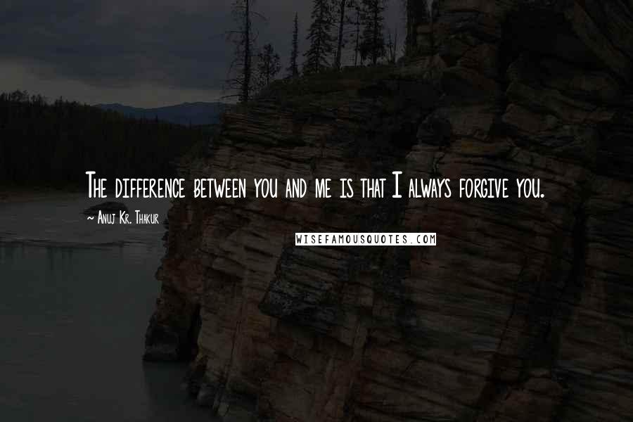 Anuj Kr. Thakur Quotes: The difference between you and me is that I always forgive you.