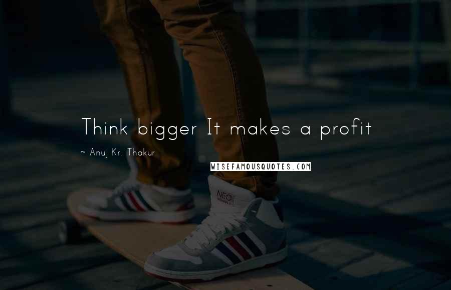Anuj Kr. Thakur Quotes: Think bigger It makes a profit