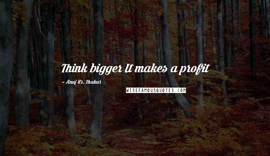 Anuj Kr. Thakur Quotes: Think bigger It makes a profit