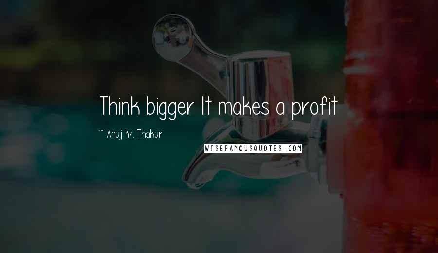 Anuj Kr. Thakur Quotes: Think bigger It makes a profit