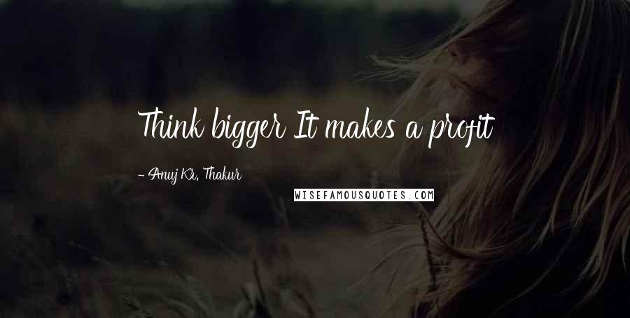 Anuj Kr. Thakur Quotes: Think bigger It makes a profit