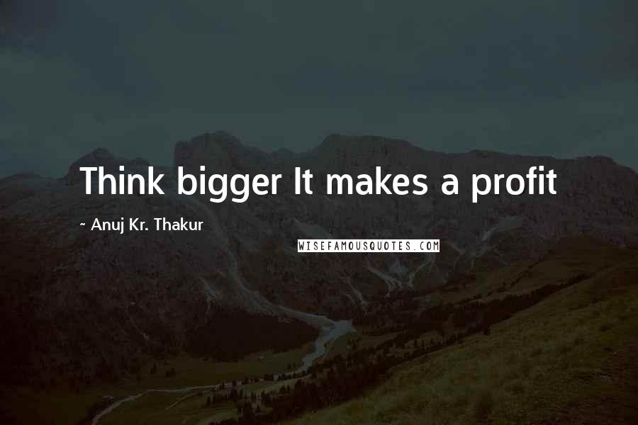 Anuj Kr. Thakur Quotes: Think bigger It makes a profit