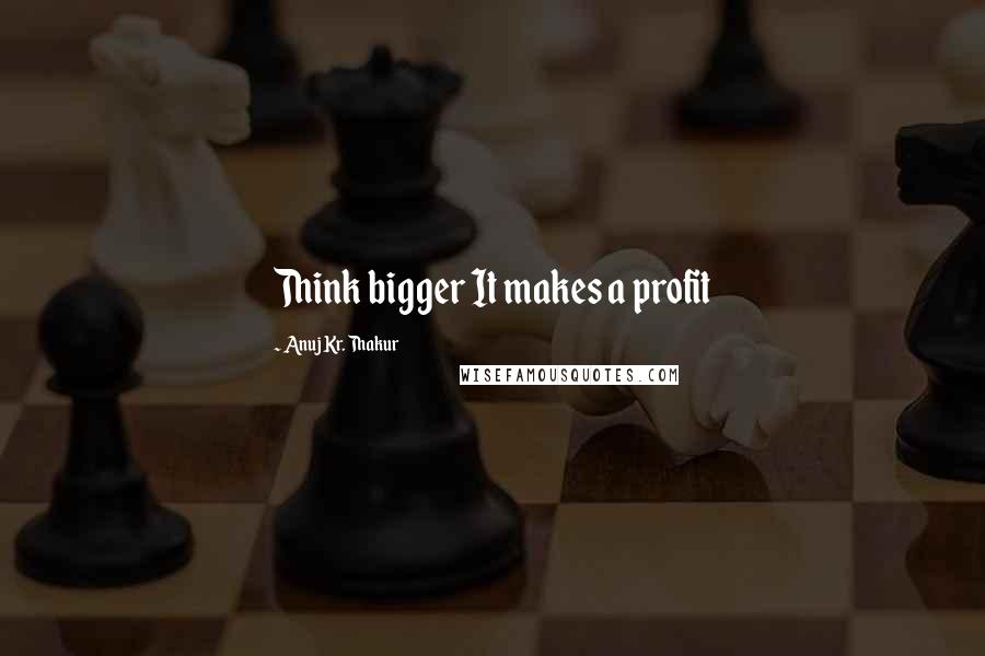 Anuj Kr. Thakur Quotes: Think bigger It makes a profit