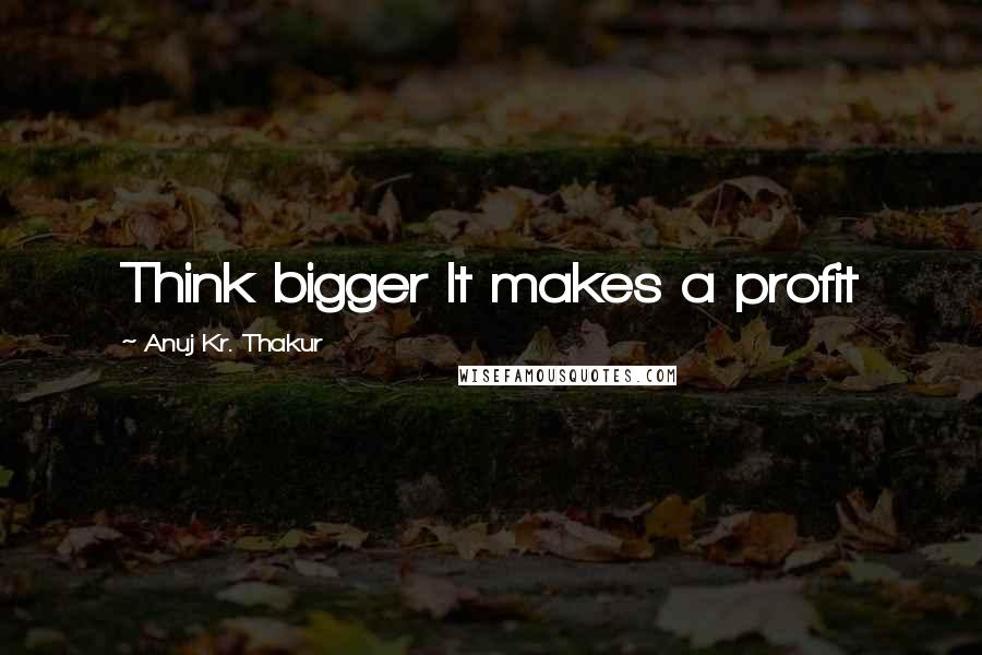 Anuj Kr. Thakur Quotes: Think bigger It makes a profit