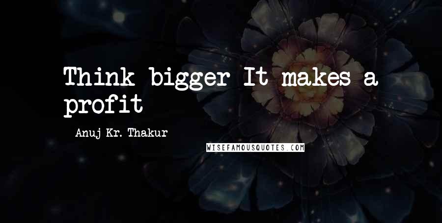 Anuj Kr. Thakur Quotes: Think bigger It makes a profit