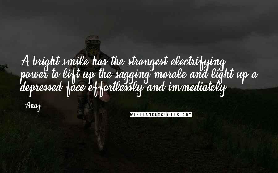 Anuj Quotes: A bright smile has the strongest electrifying power to lift up the sagging morale and light up a depressed face effortlessly and immediately.