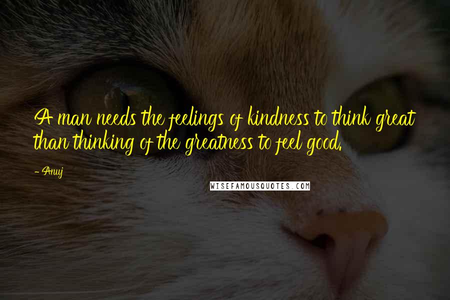 Anuj Quotes: A man needs the feelings of kindness to think great than thinking of the greatness to feel good.