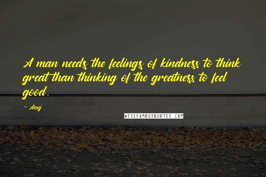 Anuj Quotes: A man needs the feelings of kindness to think great than thinking of the greatness to feel good.