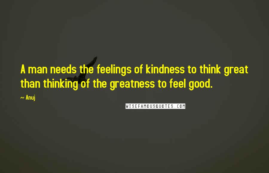 Anuj Quotes: A man needs the feelings of kindness to think great than thinking of the greatness to feel good.