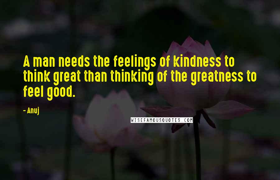 Anuj Quotes: A man needs the feelings of kindness to think great than thinking of the greatness to feel good.