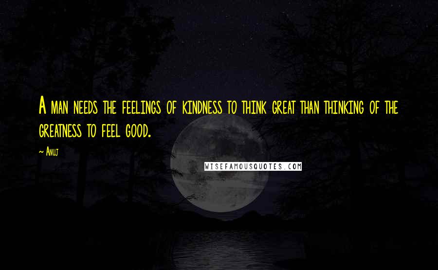 Anuj Quotes: A man needs the feelings of kindness to think great than thinking of the greatness to feel good.