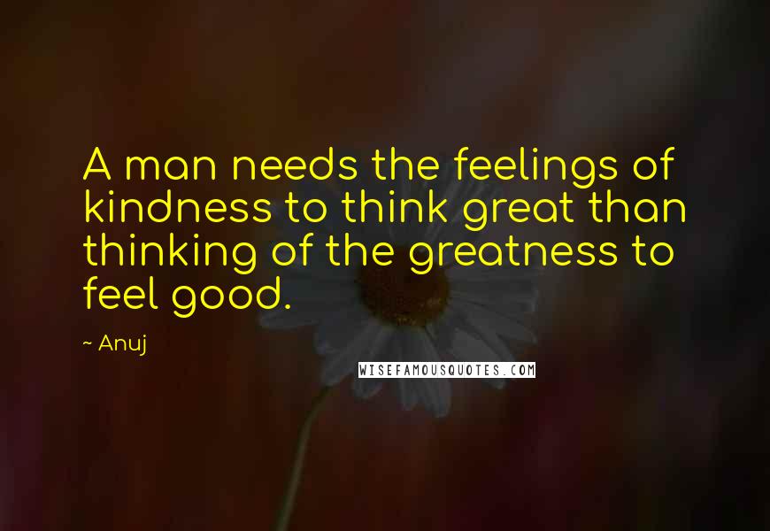 Anuj Quotes: A man needs the feelings of kindness to think great than thinking of the greatness to feel good.