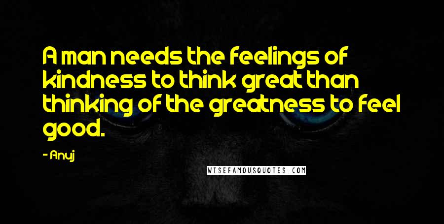 Anuj Quotes: A man needs the feelings of kindness to think great than thinking of the greatness to feel good.