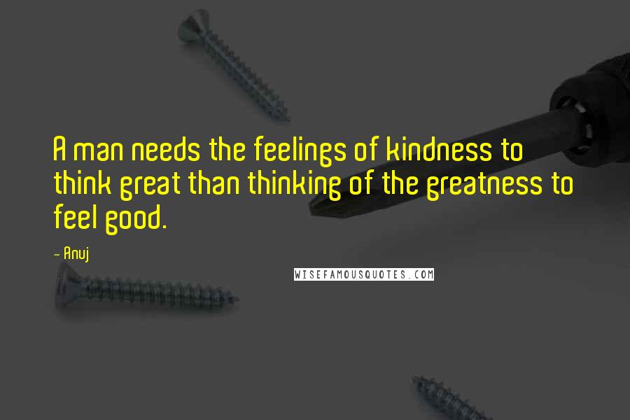 Anuj Quotes: A man needs the feelings of kindness to think great than thinking of the greatness to feel good.