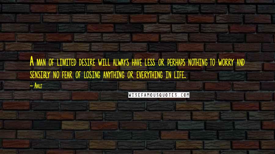 Anuj Quotes: A man of limited desire will always have less or perhaps nothing to worry and sensibly no fear of losing anything or everything in life.