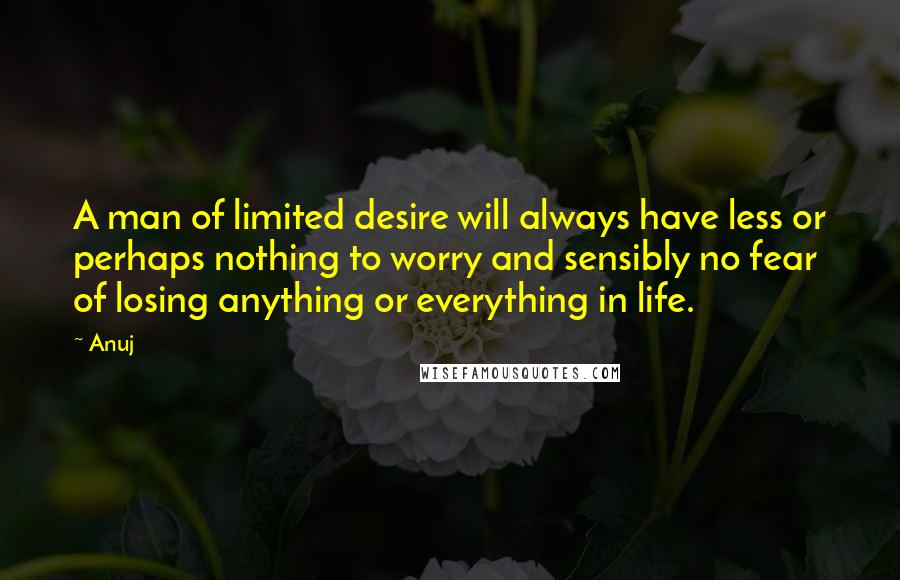 Anuj Quotes: A man of limited desire will always have less or perhaps nothing to worry and sensibly no fear of losing anything or everything in life.