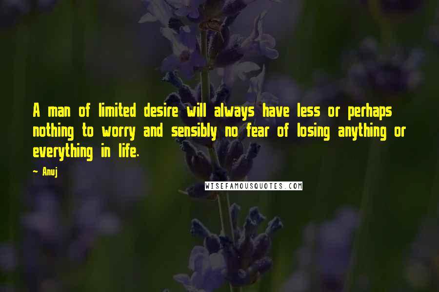 Anuj Quotes: A man of limited desire will always have less or perhaps nothing to worry and sensibly no fear of losing anything or everything in life.