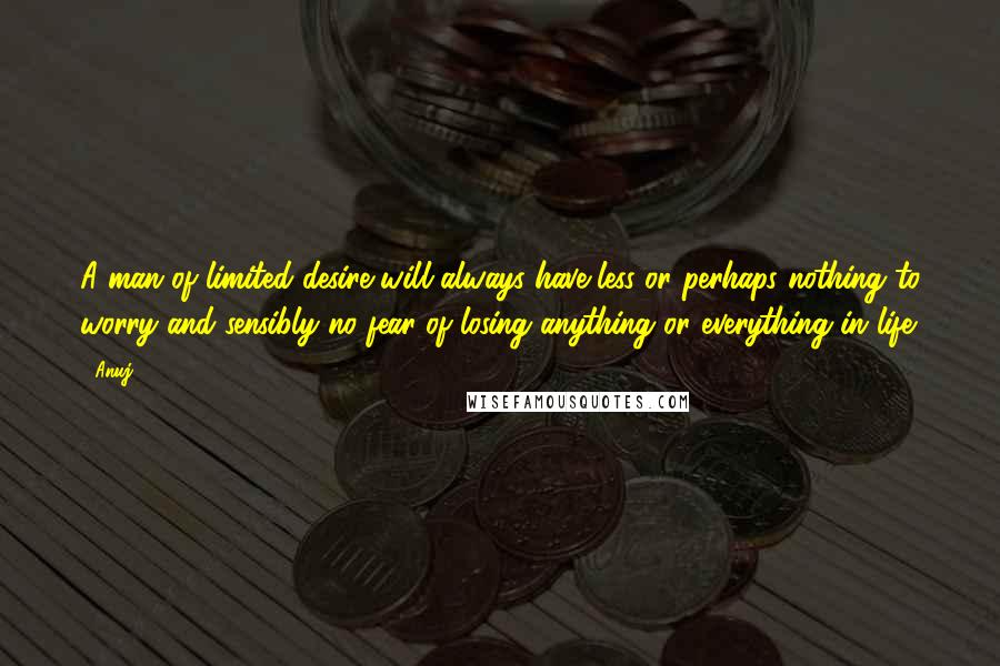 Anuj Quotes: A man of limited desire will always have less or perhaps nothing to worry and sensibly no fear of losing anything or everything in life.