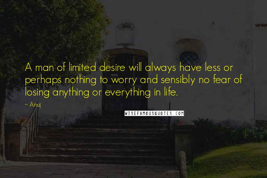 Anuj Quotes: A man of limited desire will always have less or perhaps nothing to worry and sensibly no fear of losing anything or everything in life.