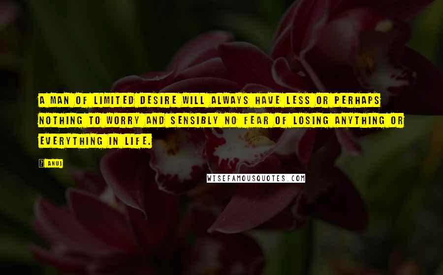 Anuj Quotes: A man of limited desire will always have less or perhaps nothing to worry and sensibly no fear of losing anything or everything in life.