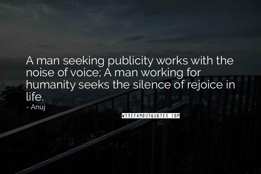Anuj Quotes: A man seeking publicity works with the noise of voice; A man working for humanity seeks the silence of rejoice in life.