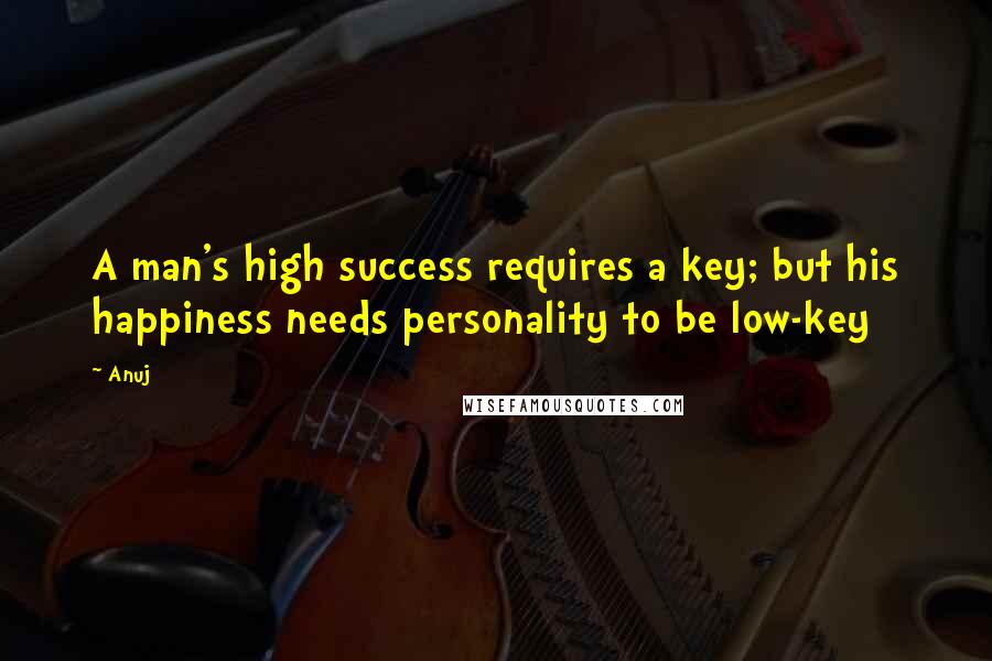 Anuj Quotes: A man's high success requires a key; but his happiness needs personality to be low-key