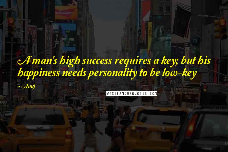 Anuj Quotes: A man's high success requires a key; but his happiness needs personality to be low-key