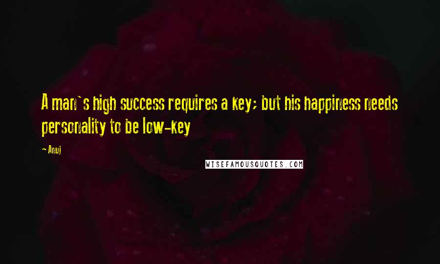 Anuj Quotes: A man's high success requires a key; but his happiness needs personality to be low-key