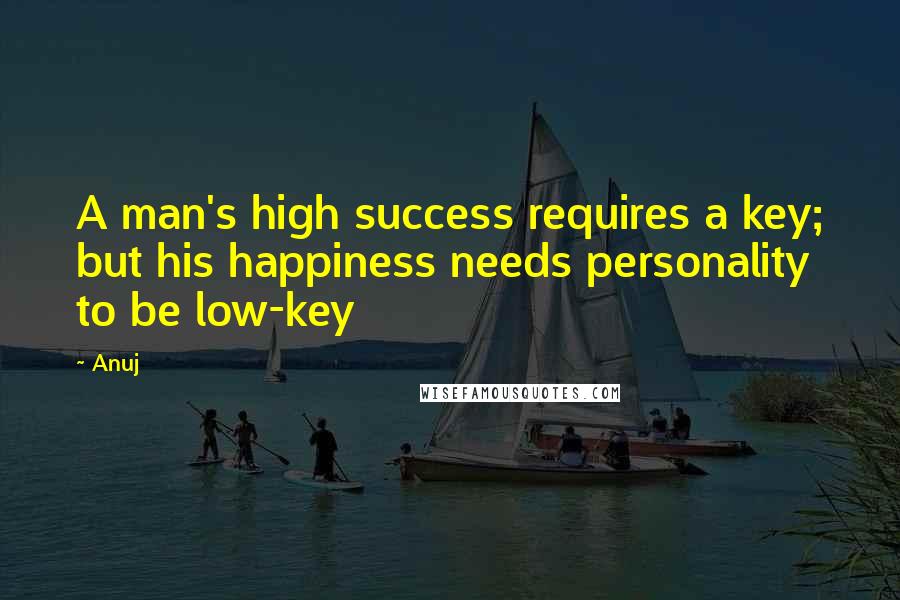 Anuj Quotes: A man's high success requires a key; but his happiness needs personality to be low-key