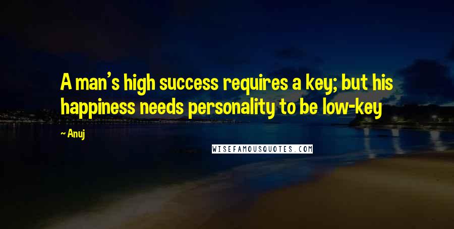 Anuj Quotes: A man's high success requires a key; but his happiness needs personality to be low-key