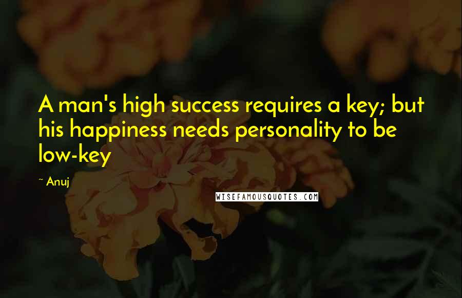 Anuj Quotes: A man's high success requires a key; but his happiness needs personality to be low-key