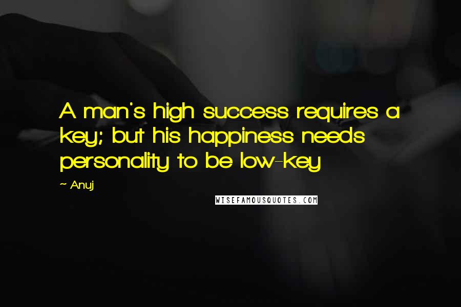 Anuj Quotes: A man's high success requires a key; but his happiness needs personality to be low-key