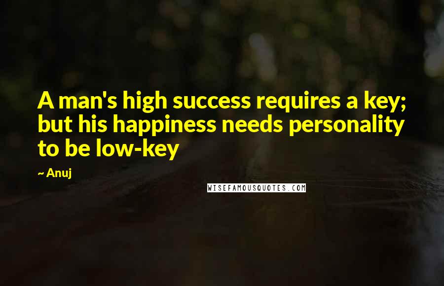 Anuj Quotes: A man's high success requires a key; but his happiness needs personality to be low-key